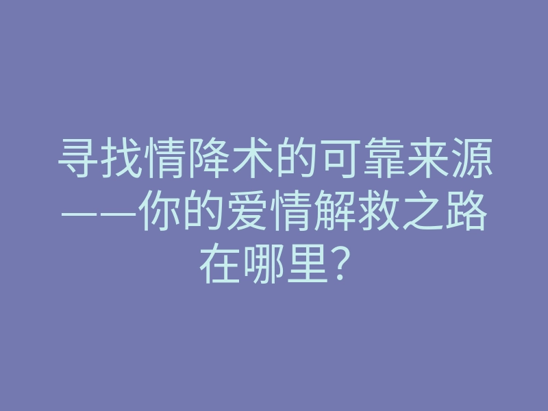 寻找情降术的可靠来源——你的爱情解救之路在哪里?