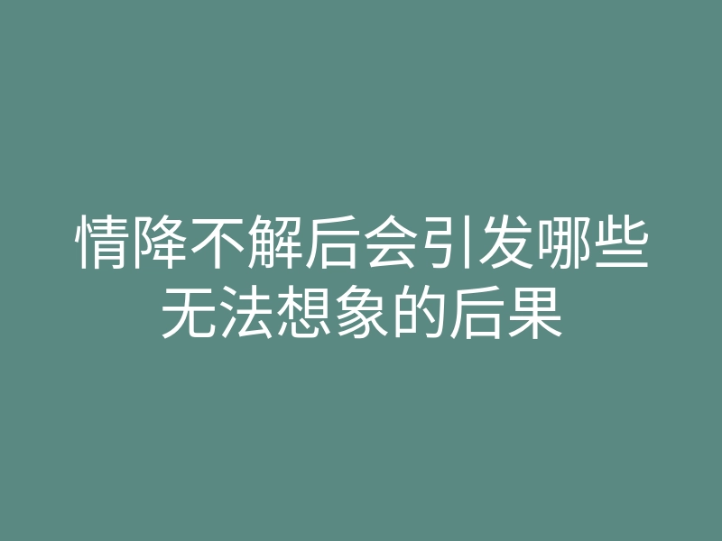 情降不解后会引发哪些无法想象的后果