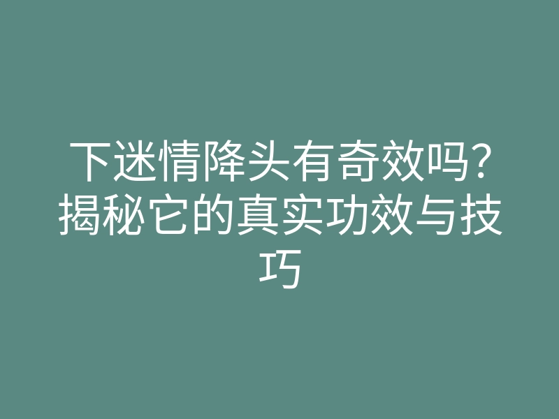 下迷情降头有奇效吗?揭秘它的真实功效与技巧