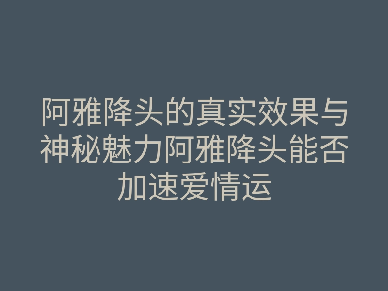 阿雅降头的真实效果与神秘魅力阿雅降头能否加速爱情运