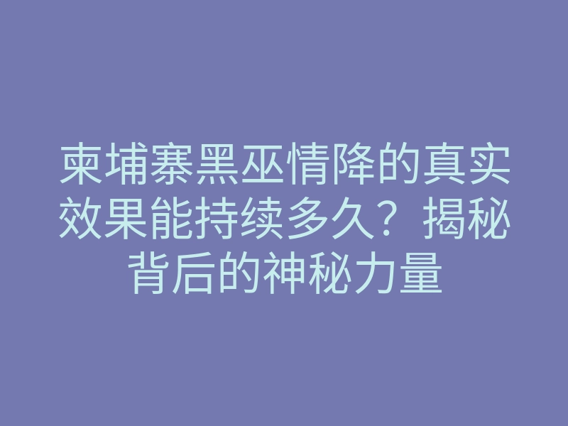 柬埔寨黑巫情降的真实效果能持续多久?揭秘背后的神秘力量