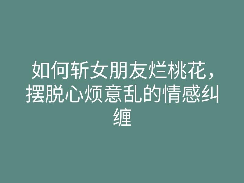 如何斩女朋友烂桃花,摆脱心烦意乱的情感纠缠