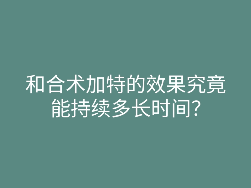 和合术加特的效果究竟能持续多长时间?