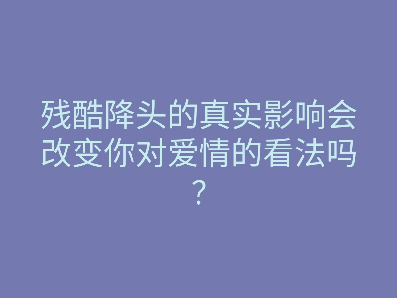 残酷降头的真实影响会改变你对爱情的看法吗?
