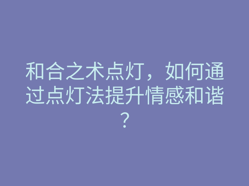 和合之术点灯,如何通过点灯法提升情感和谐?