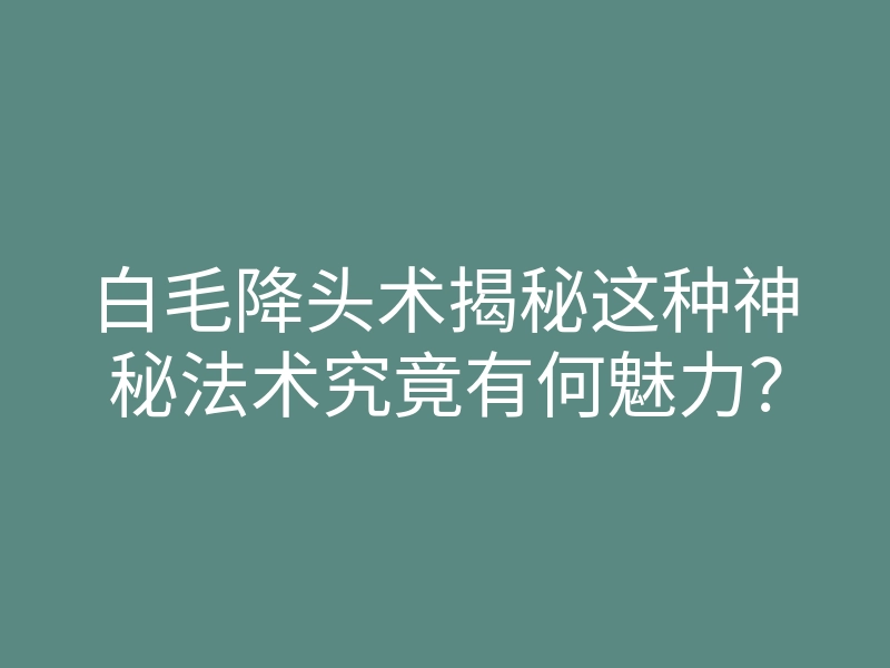 白毛降头术揭秘这种神秘法术究竟有何魅力?