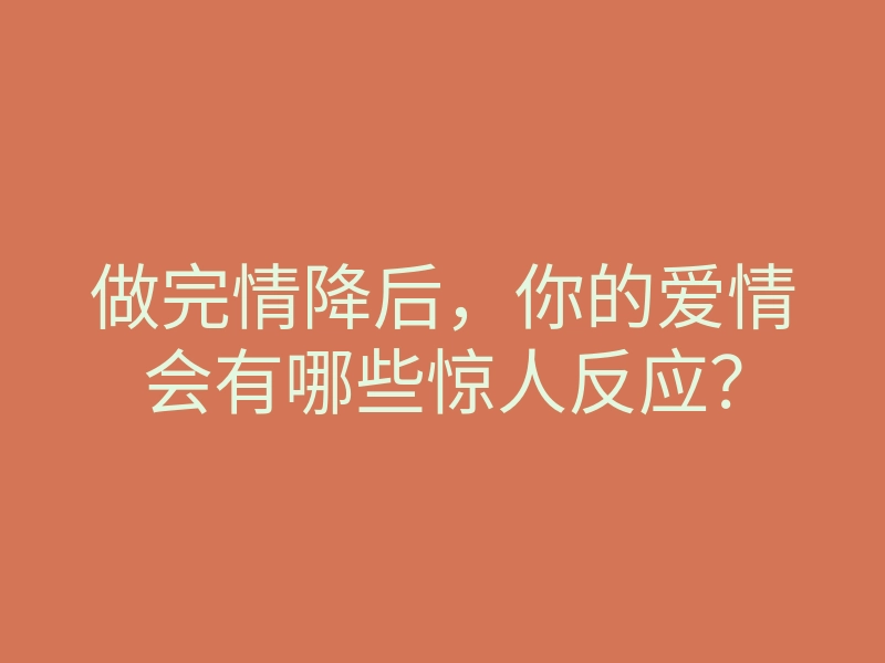 做完情降后，你的爱情会有哪些惊人反应？