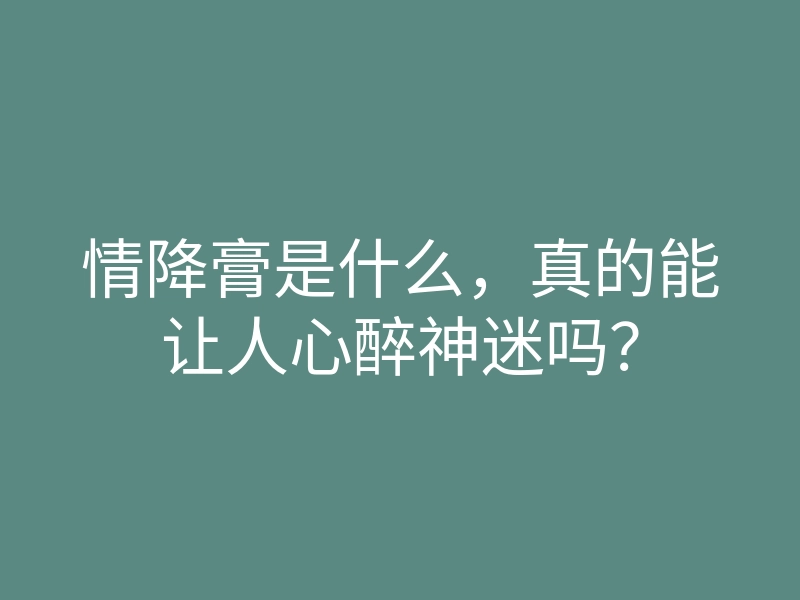 情降膏是什么,真的能让人心醉神迷吗?