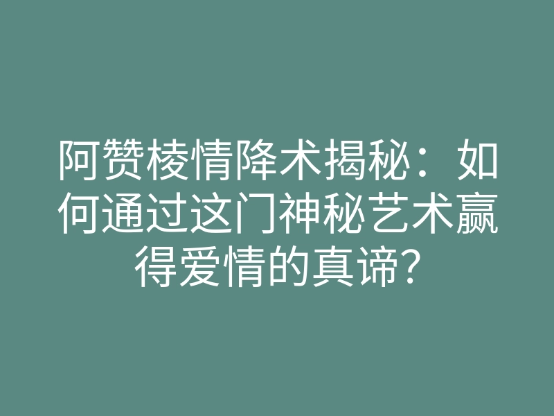 阿赞棱情降术揭秘:如何通过这门神秘艺术赢得爱情的真谛?