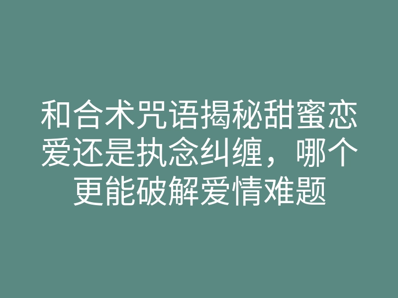 和合术咒语揭秘甜蜜恋爱还是执念纠缠,哪个更能破解爱情难题