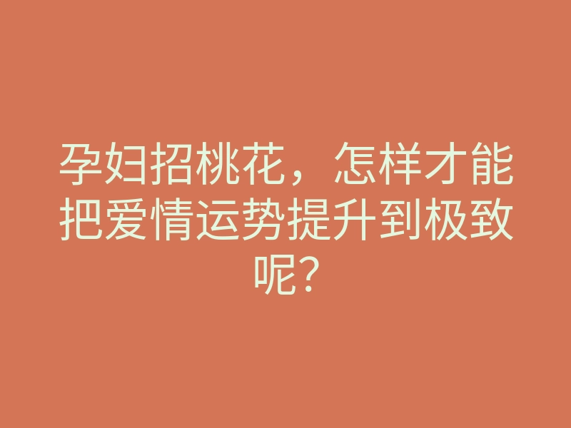 孕妇招桃花,怎样才能把爱情运势提升到极致呢?