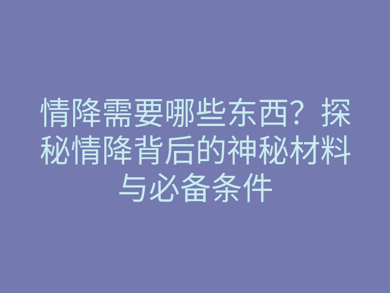 情降需要哪些东西?探秘情降背后的神秘材料与必备条件