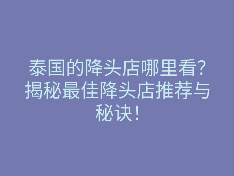 泰国的降头店哪里看？揭秘最佳降头店推荐与秘诀！