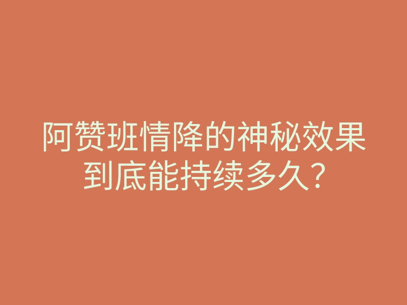 阿赞班情降的神秘效果到底能持续多久?