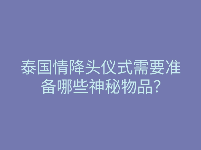 泰国情降头仪式需要准备哪些神秘物品?