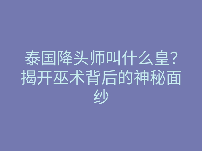 泰国降头师叫什么皇？揭开巫术背后的神秘面纱
