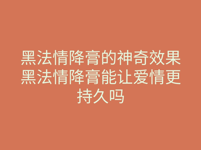 黑法情降膏的神奇效果黑法情降膏能让爱情更持久吗