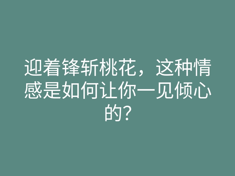 迎着锋斩桃花,这种情感是如何让你一见倾心的?