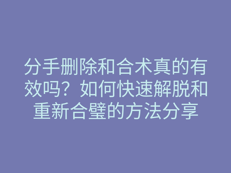 分手删除和合术真的有效吗?如何快速解脱和重新合璧的方法分享