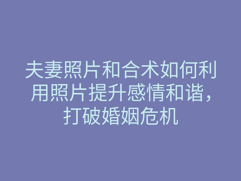 夫妻照片和合术如何利用照片提升感情和谐,打破婚姻危机