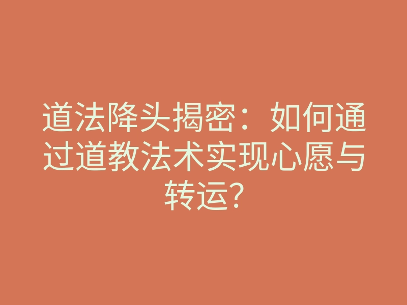 道法降头揭密:如何通过道教法术实现心愿与转运?