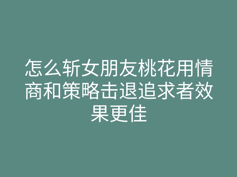 怎么斩女朋友桃花用情商和策略击退追求者效果更佳