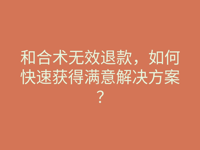 和合术无效退款,如何快速获得满意解决方案?