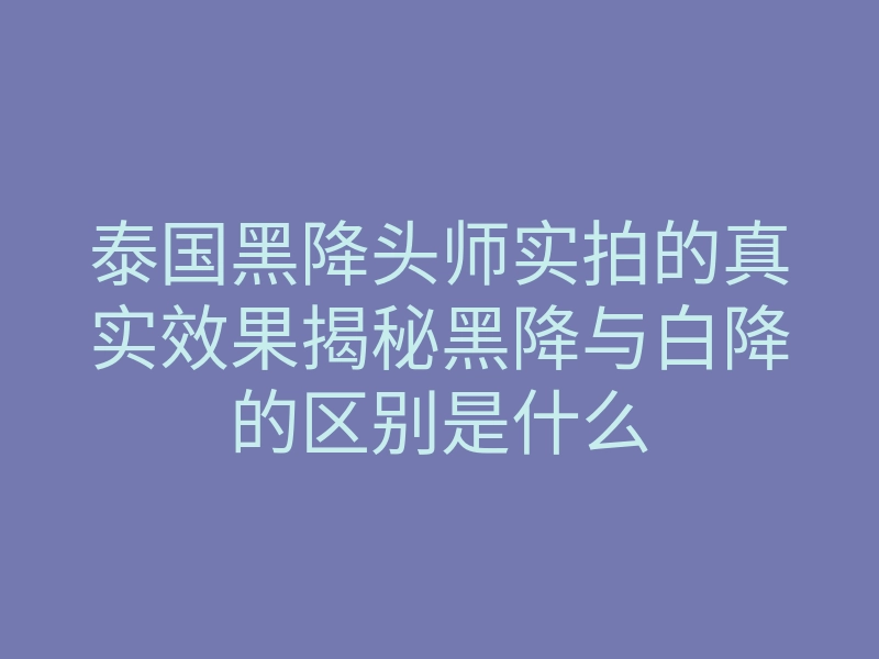 泰国黑降头师实拍的真实效果揭秘黑降与白降的区别是什么