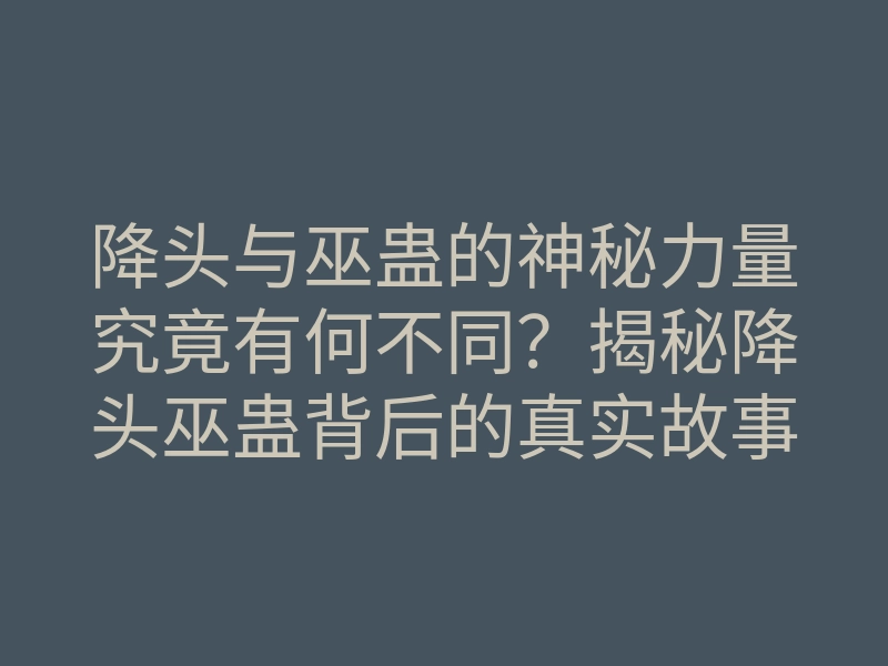 降头与巫蛊的神秘力量究竟有何不同？揭秘降头巫蛊背后的真实故事！