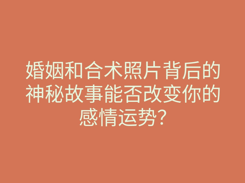 婚姻和合术照片背后的神秘故事能否改变你的感情运势?