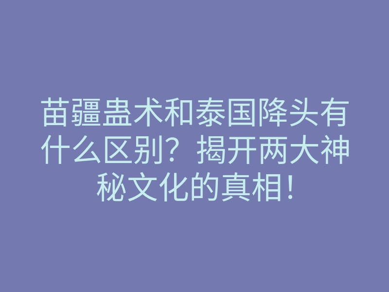 苗疆蛊术和泰国降头有什么区别？揭开两大神秘文化的真相！