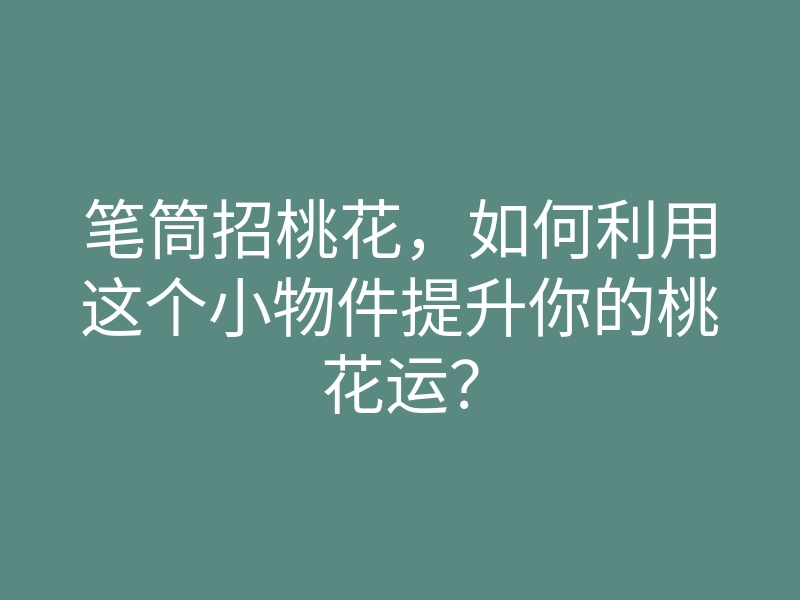 笔筒招桃花,如何利用这个小物件提升你的桃花运?