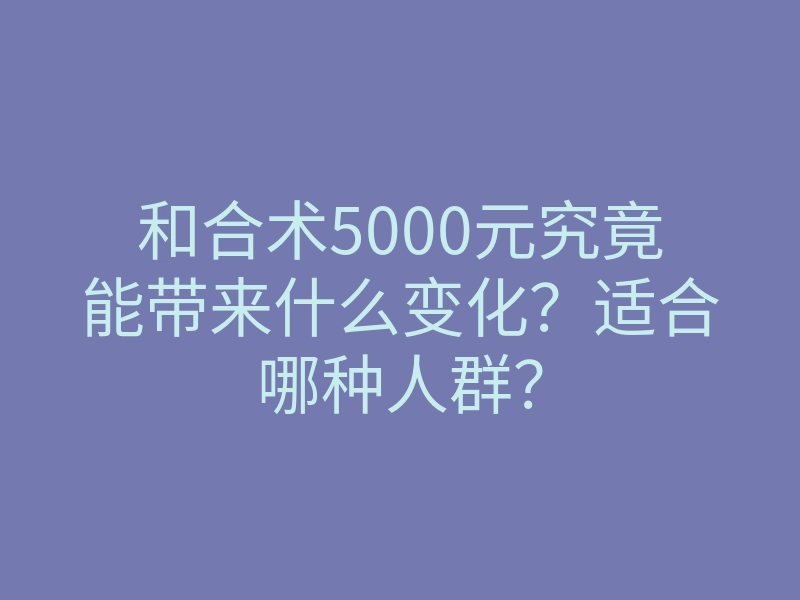 和合术5000元究竟能带来什么变化?适合哪种人群?
