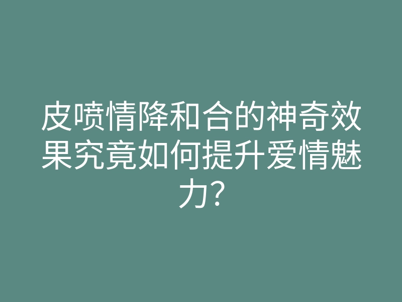 皮喷情降和合的神奇效果究竟如何提升爱情魅力?