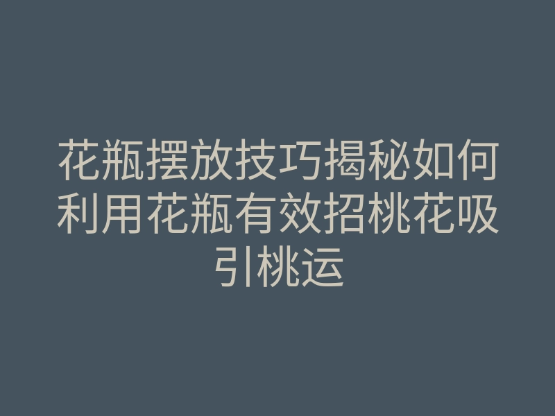 花瓶摆放技巧揭秘如何利用花瓶有效招桃花吸引桃运