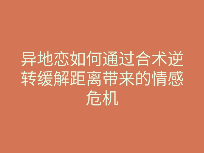 异地恋如何通过合术逆转缓解距离带来的情感危机