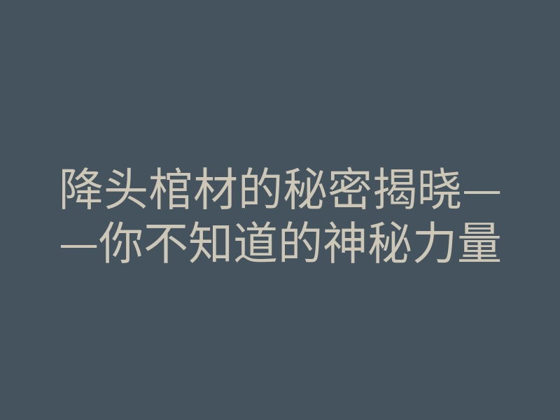 降头棺材的秘密揭晓——你不知道的神秘力量