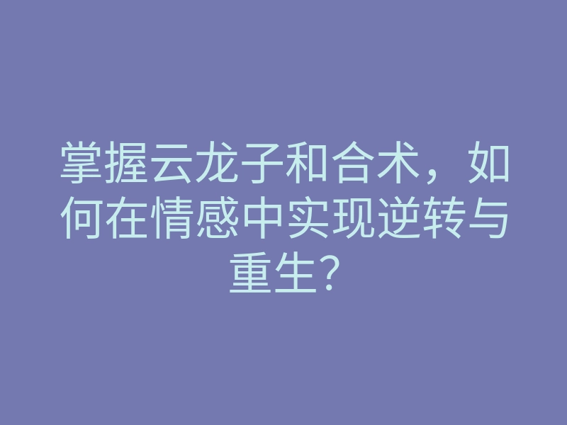 掌握云龙子和合术,如何在情感中实现逆转与重生?