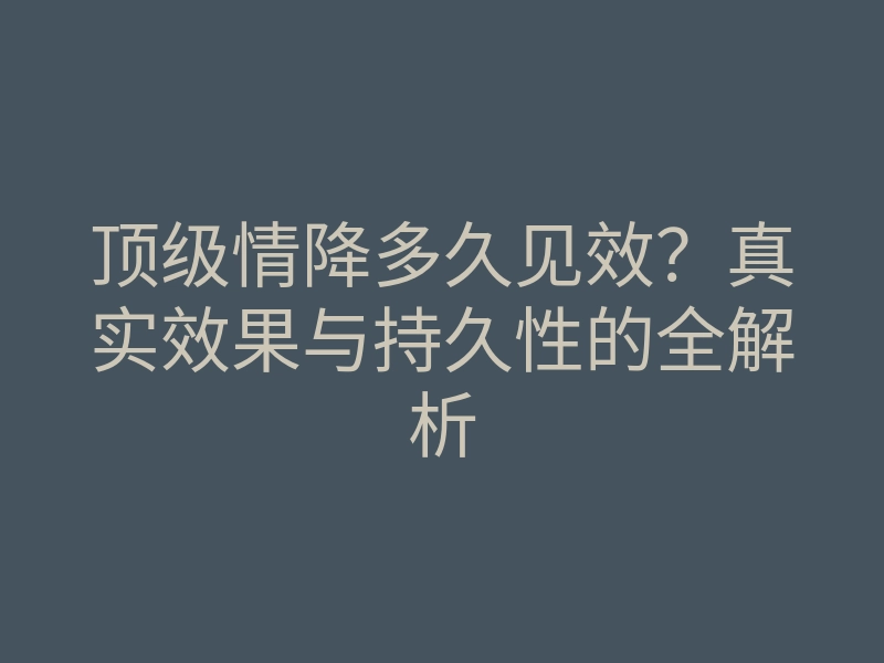 顶级情降多久见效?真实效果与持久性的全解析
