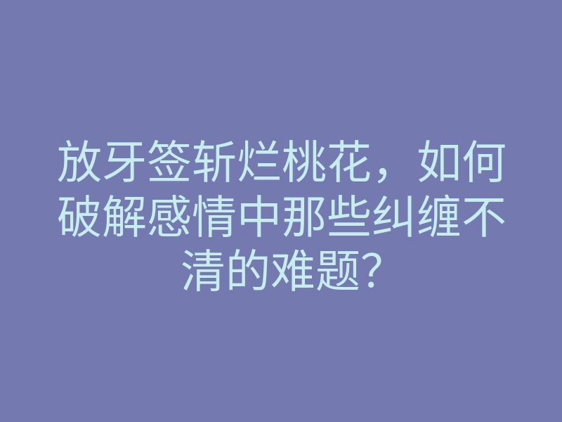 放牙签斩烂桃花,如何破解感情中那些纠缠不清的难题?