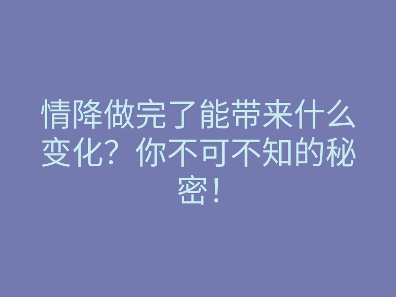 情降做完了能带来什么变化?你不可不知的秘密!