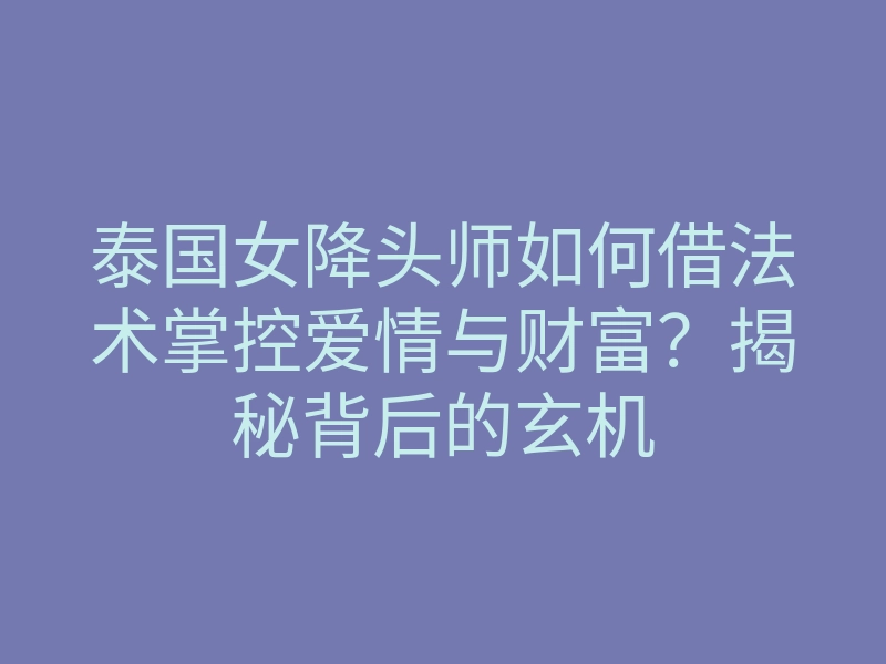 泰国女降头师如何借法术掌控爱情与财富?揭秘背后的玄机