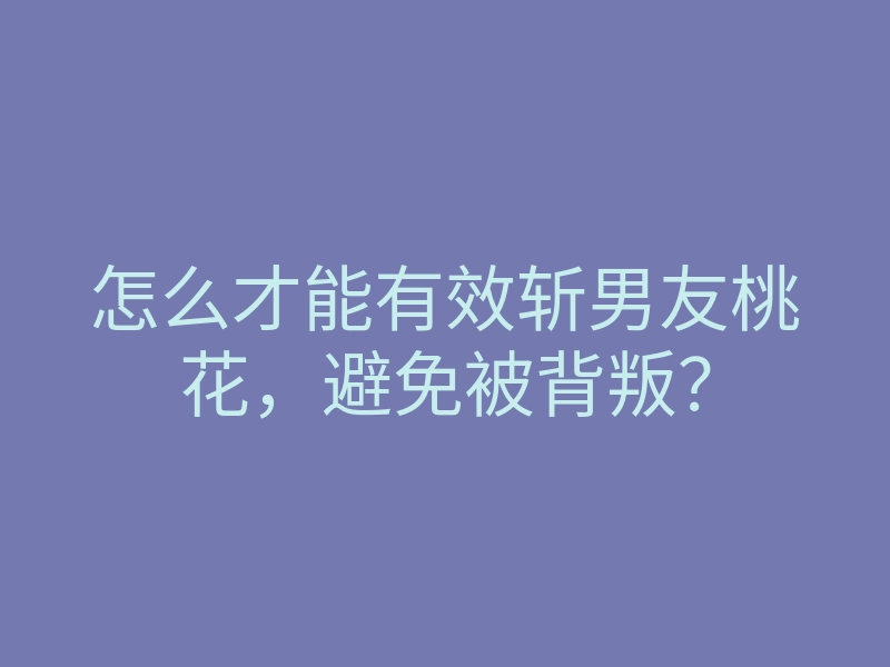 怎么才能有效斩男友桃花,避免被背叛?
