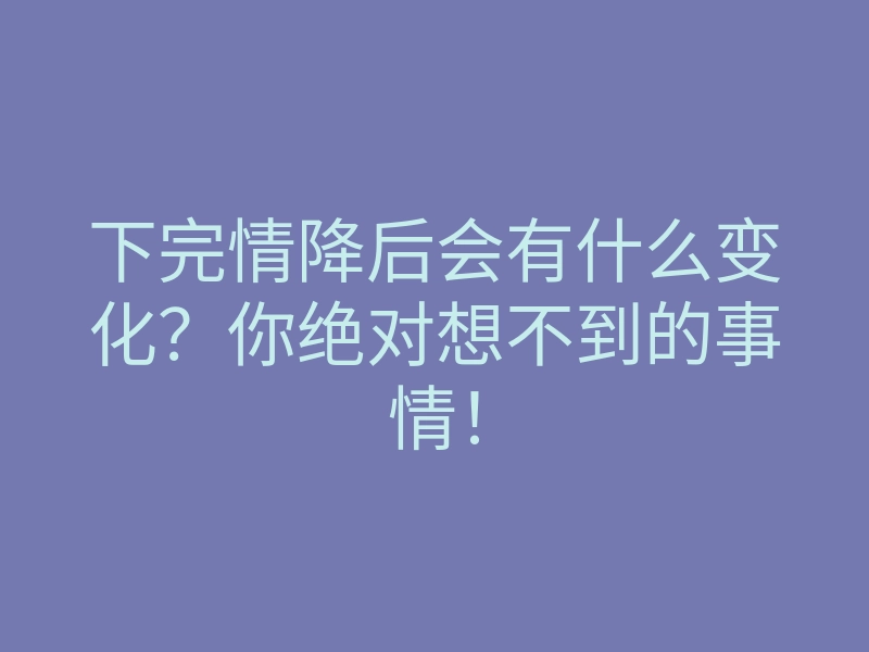 下完情降后会有什么变化?你绝对想不到的事情!