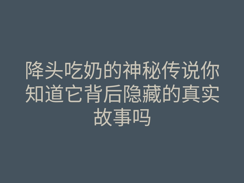 降头吃奶的神秘传说你知道它背后隐藏的真实故事吗