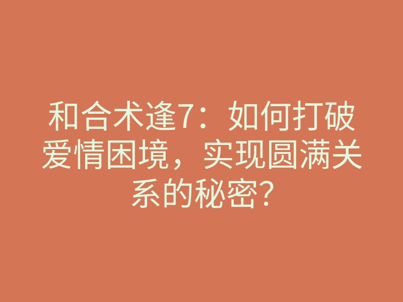 和合术逢7:如何打破爱情困境,实现圆满关系的秘密?