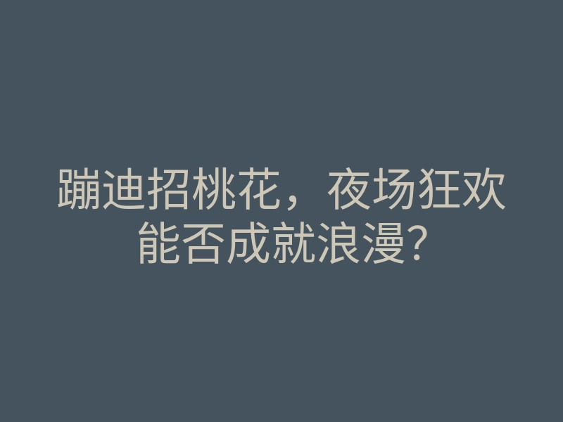 蹦迪招桃花,夜场狂欢能否成就浪漫?