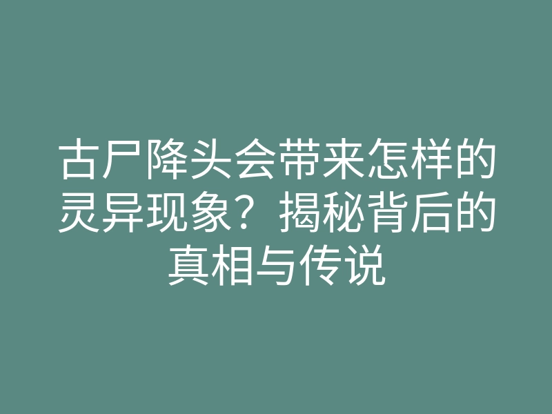 古尸降头会带来怎样的灵异现象？揭秘背后的真相与传说