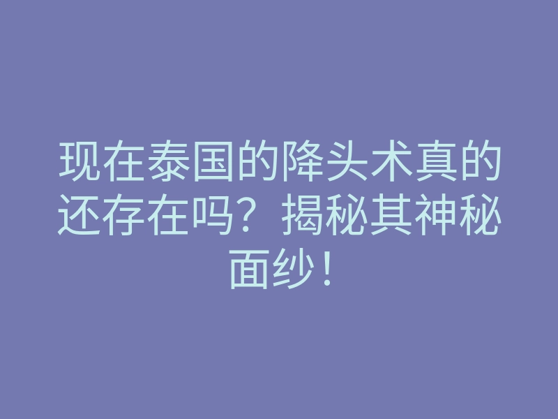 现在泰国的降头术真的还存在吗?揭秘其神秘面纱!