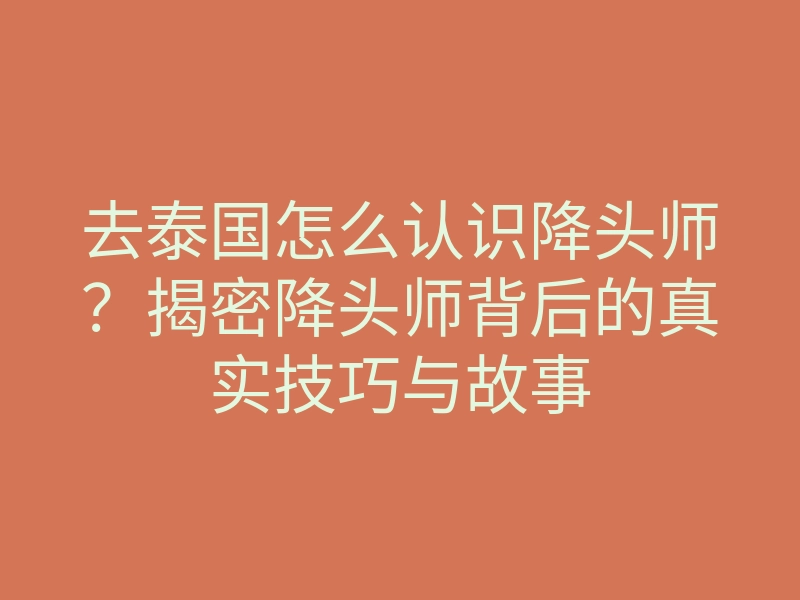 去泰国怎么认识降头师?揭密降头师背后的真实技巧与故事
